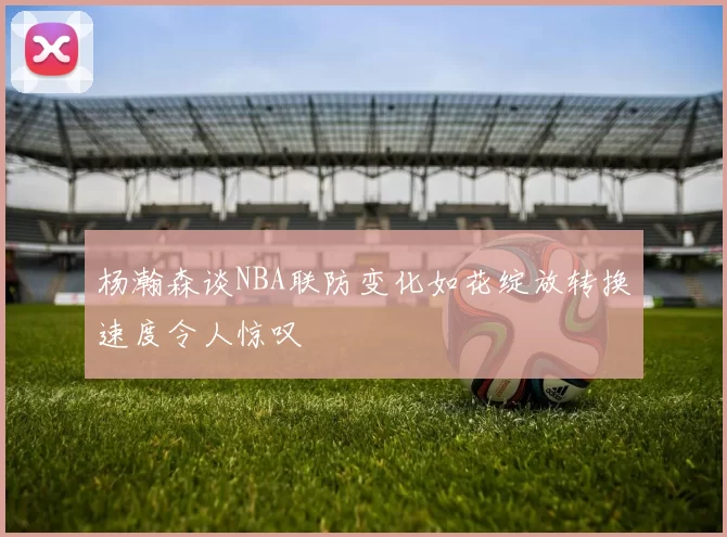 杨瀚森谈NBA联防变化如花绽放转换速度令人惊叹