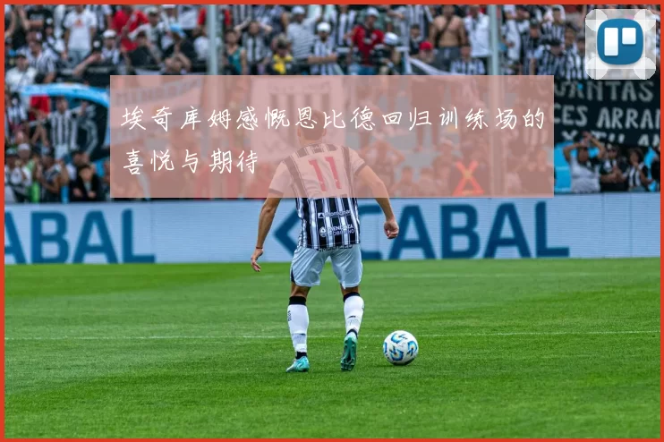 埃奇库姆感慨恩比德回归训练场的喜悦与期待