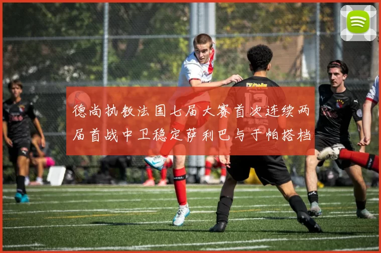 德尚执教法国七届大赛首次连续两届首战中卫稳定萨利巴与于帕搭档