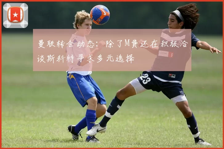 曼联转会动态：除了M费还在积极洽谈斯科特寻求多元选择