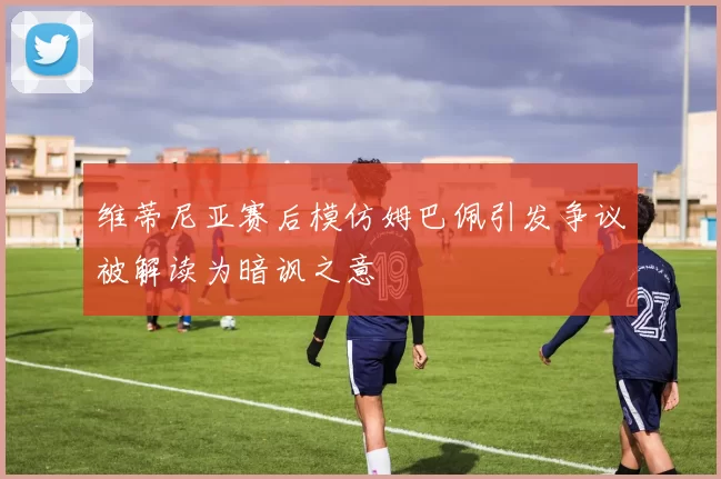 维蒂尼亚赛后模仿姆巴佩引发争议被解读为暗讽之意