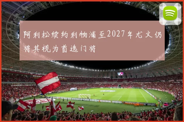 阿利松续约利物浦至2027年尤文仍将其视为首选门将