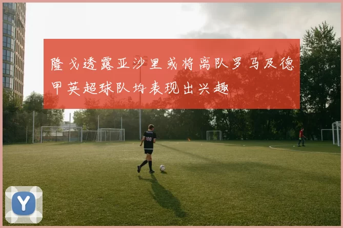 隆戈透露亚沙里或将离队罗马及德甲英超球队均表现出兴趣