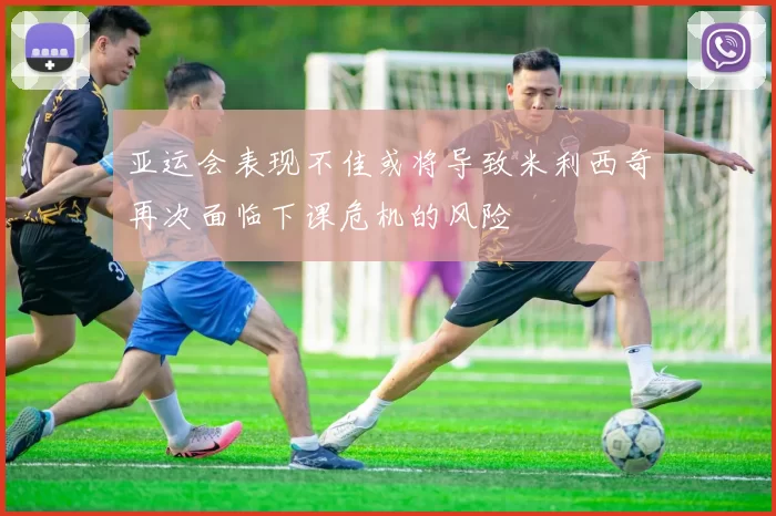 亚运会表现不佳或将导致米利西奇再次面临下课危机的风险