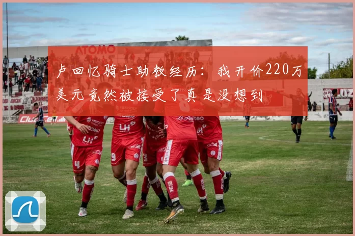 卢回忆骑士助教经历：我开价220万美元竟然被接受了真是没想到
