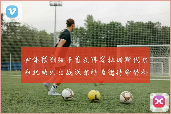 世体预测纽卡首发阵容拉姆斯代尔和托纳利出战沃尔特马德待命替补