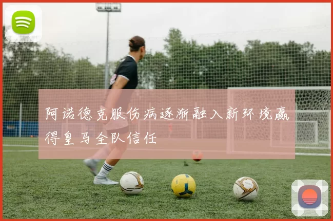 阿诺德克服伤病逐渐融入新环境赢得皇马全队信任
