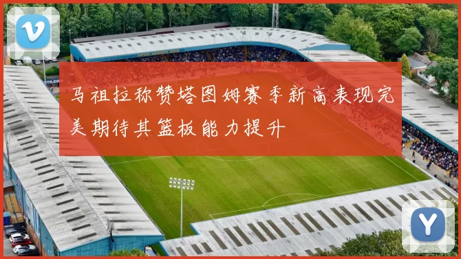 马祖拉称赞塔图姆赛季新高表现完美期待其篮板能力提升