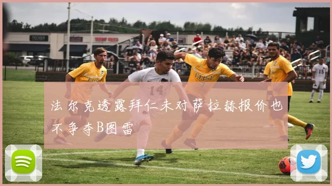 法尔克透露拜仁未对萨拉赫报价也不争夺B图雷